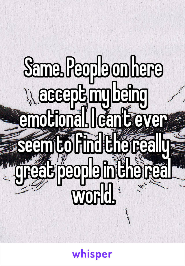 Same. People on here accept my being emotional. I can't ever seem to find the really great people in the real world.