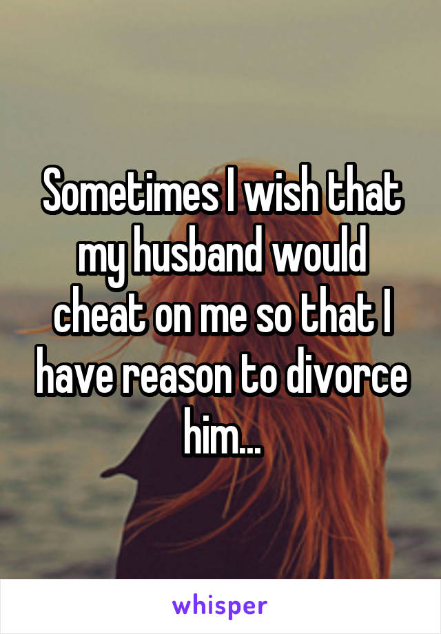 Sometimes I wish that my husband would cheat on me so that I have reason to divorce him...