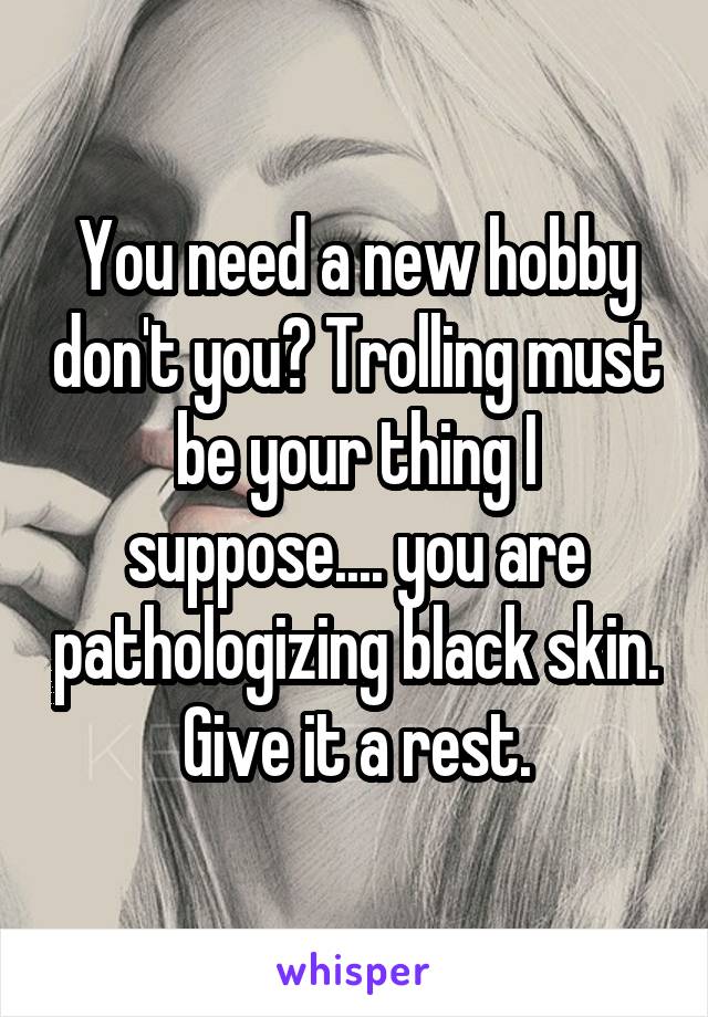 You need a new hobby don't you? Trolling must be your thing I suppose.... you are pathologizing black skin. Give it a rest.