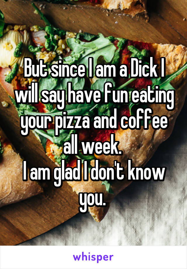 But since I am a Dick I will say have fun eating your pizza and coffee all week. 
I am glad I don't know you. 