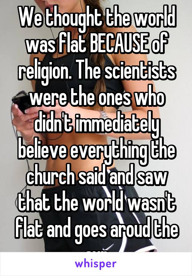 We thought the world was flat BECAUSE of religion. The scientists were the ones who didn't immediately believe everything the church said and saw that the world wasn't flat and goes aroud the sun