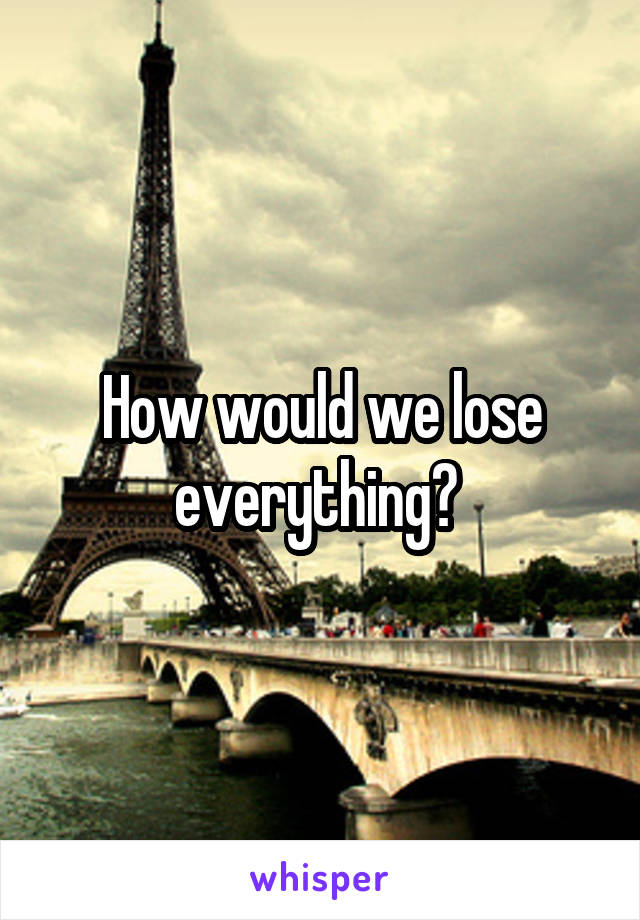 How would we lose everything? 