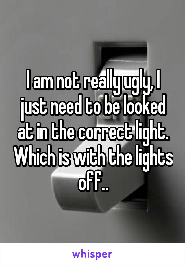 I am not really ugly, I just need to be looked at in the correct light. Which is with the lights off..