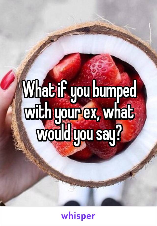 What if you bumped with your ex, what would you say?