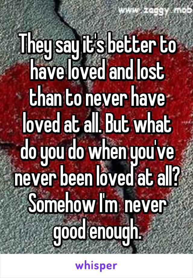 They say it's better to have loved and lost than to never have loved at all. But what do you do when you've never been loved at all? Somehow I'm  never good enough.