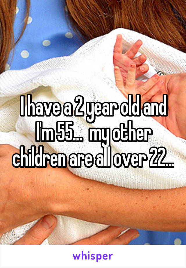 I have a 2 year old and I'm 55...  my other children are all over 22...