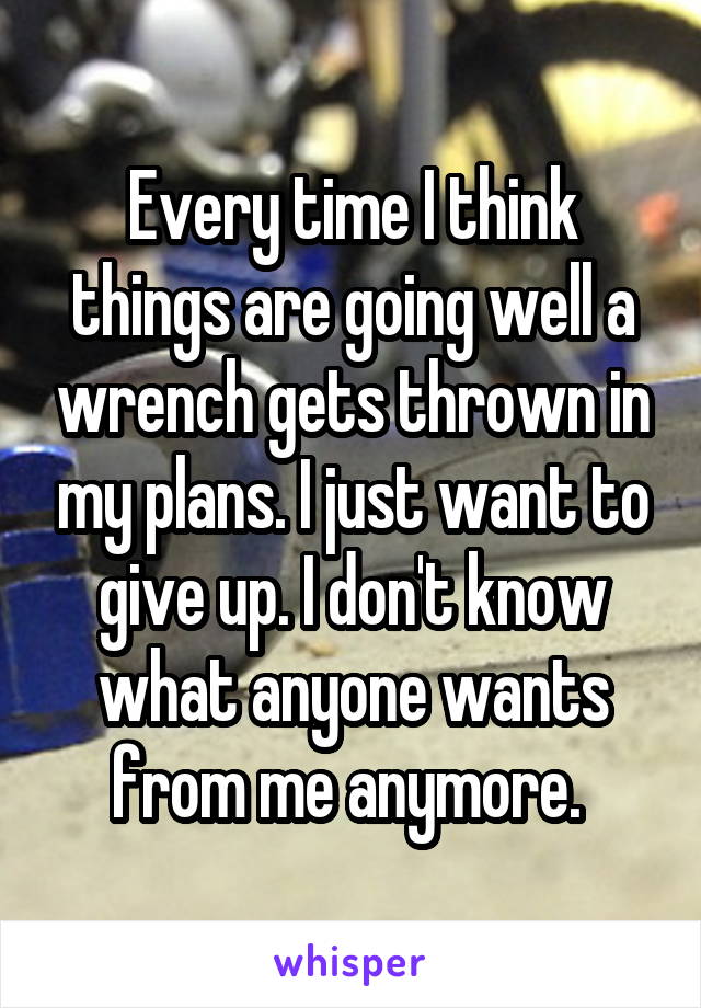 Every time I think things are going well a wrench gets thrown in my plans. I just want to give up. I don't know what anyone wants from me anymore. 