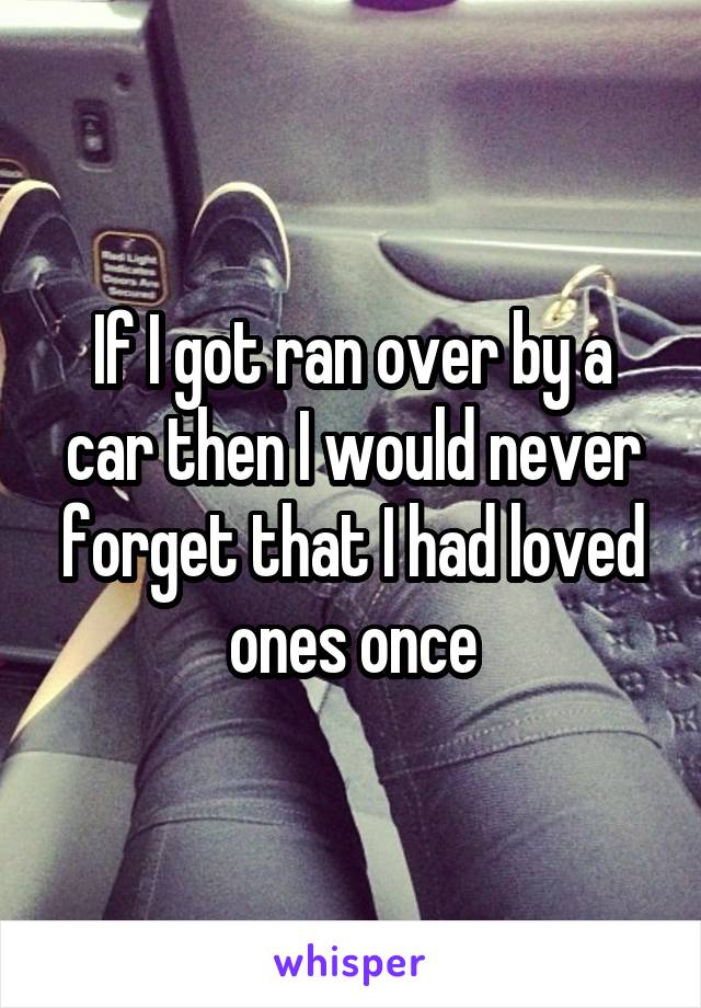 If I got ran over by a car then I would never forget that I had loved ones once