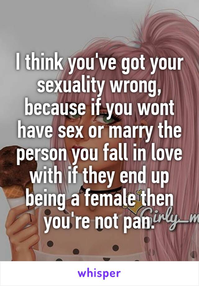 I think you've got your sexuality wrong, because if you wont have sex or marry the person you fall in love with if they end up being a female then you're not pan.