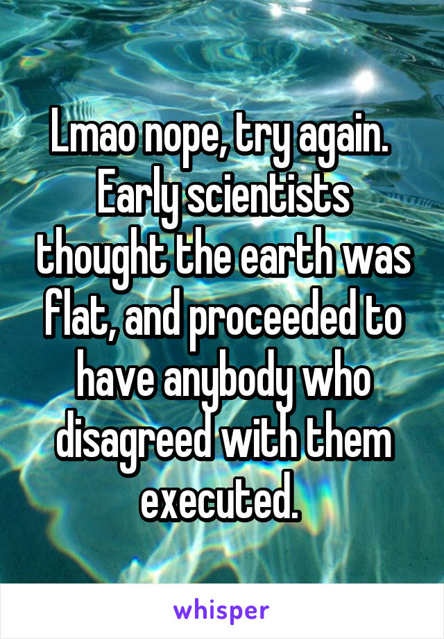 Lmao nope, try again. 
Early scientists thought the earth was flat, and proceeded to have anybody who disagreed with them executed. 