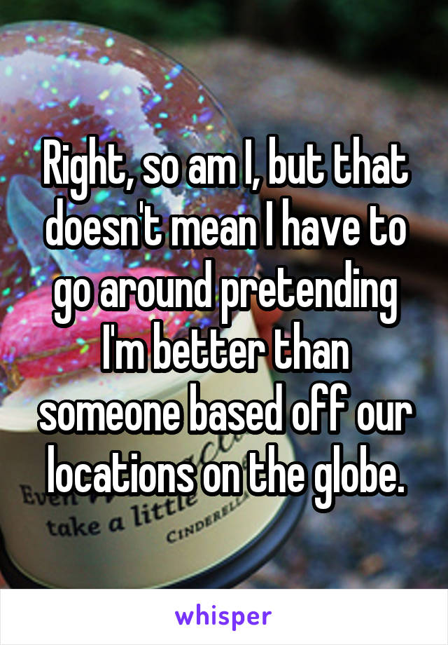 Right, so am I, but that doesn't mean I have to go around pretending I'm better than someone based off our locations on the globe.