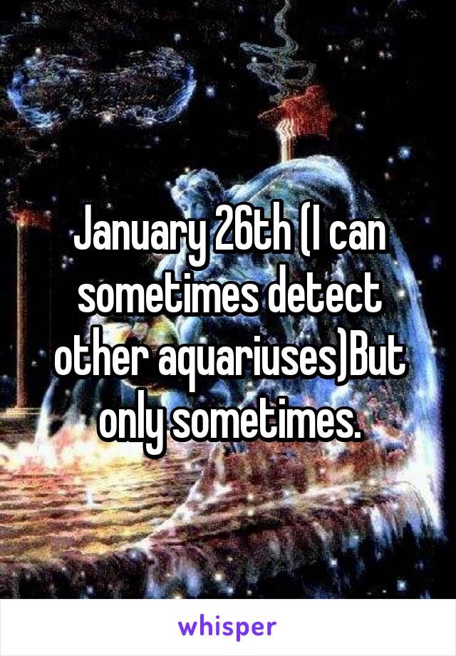 January 26th (I can sometimes detect other aquariuses)But only sometimes.