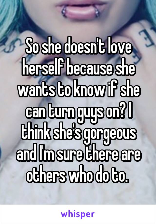 So she doesn't love herself because she wants to know if she can turn guys on? I think she's gorgeous and I'm sure there are others who do to. 