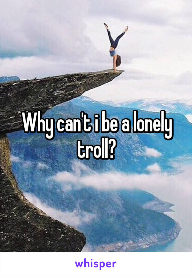 Why can't i be a lonely troll?