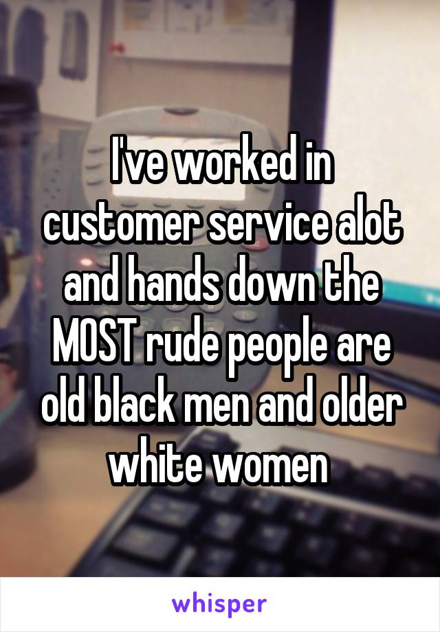 I've worked in customer service alot and hands down the MOST rude people are old black men and older white women 