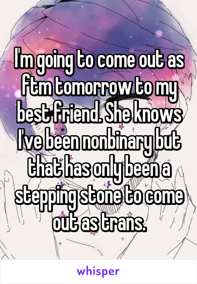 I'm going to come out as ftm tomorrow to my best friend. She knows I've been nonbinary but that has only been a stepping stone to come out as trans.