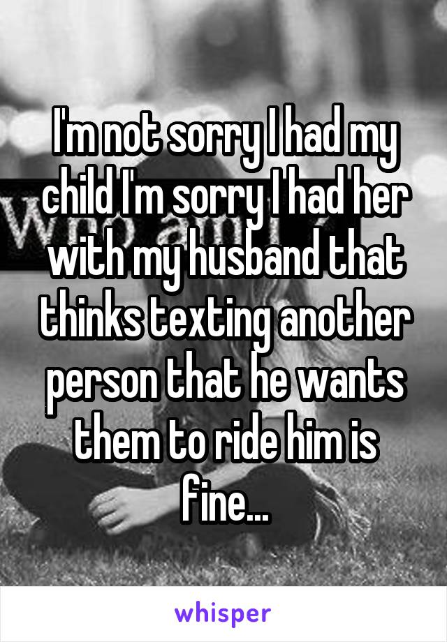 I'm not sorry I had my child I'm sorry I had her with my husband that thinks texting another person that he wants them to ride him is fine...