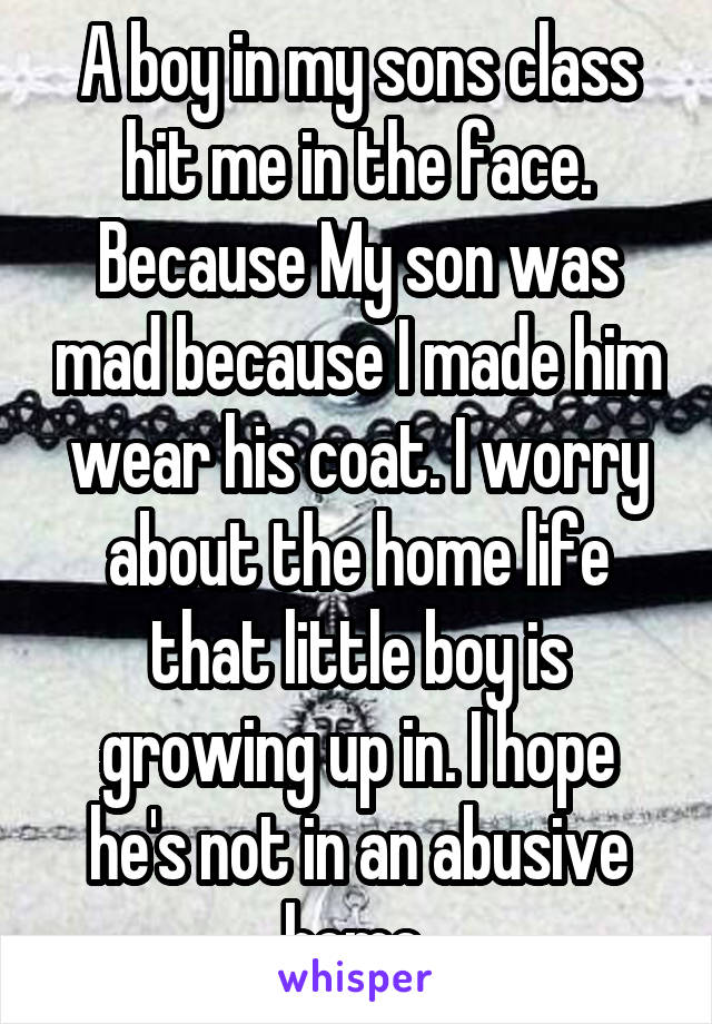 A boy in my sons class hit me in the face. Because My son was mad because I made him wear his coat. I worry about the home life that little boy is growing up in. I hope he's not in an abusive home 