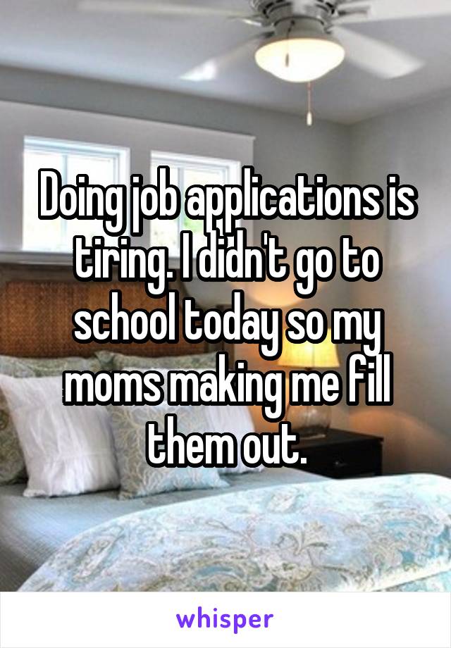 Doing job applications is tiring. I didn't go to school today so my moms making me fill them out.