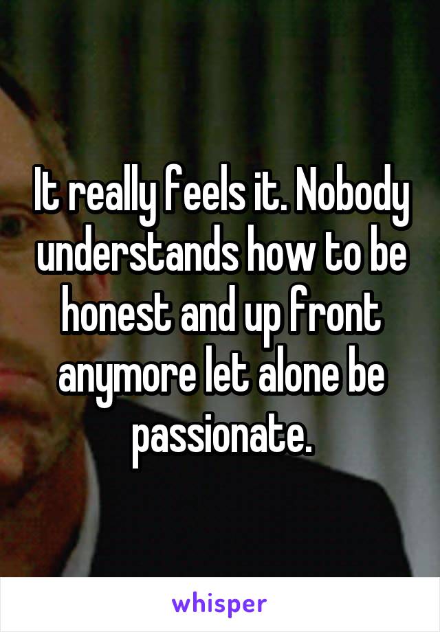 It really feels it. Nobody understands how to be honest and up front anymore let alone be passionate.