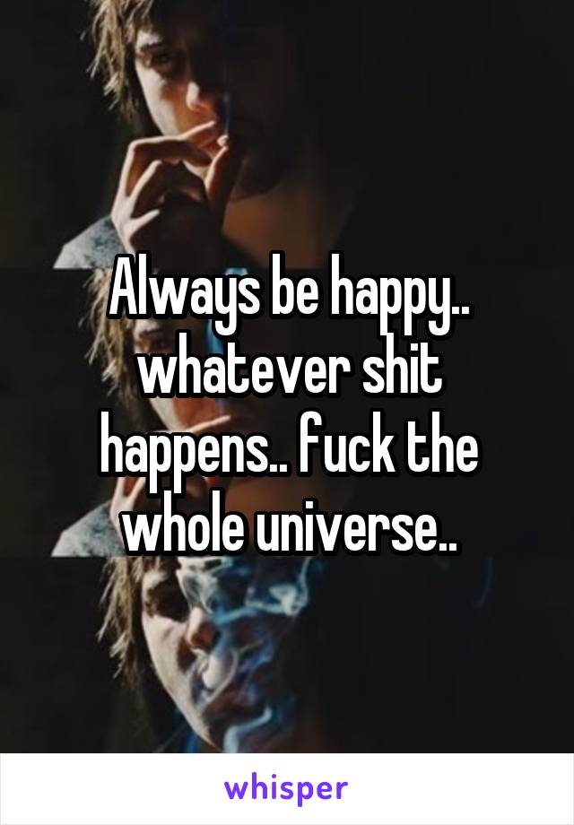 Always be happy.. whatever shit happens.. fuck the whole universe..