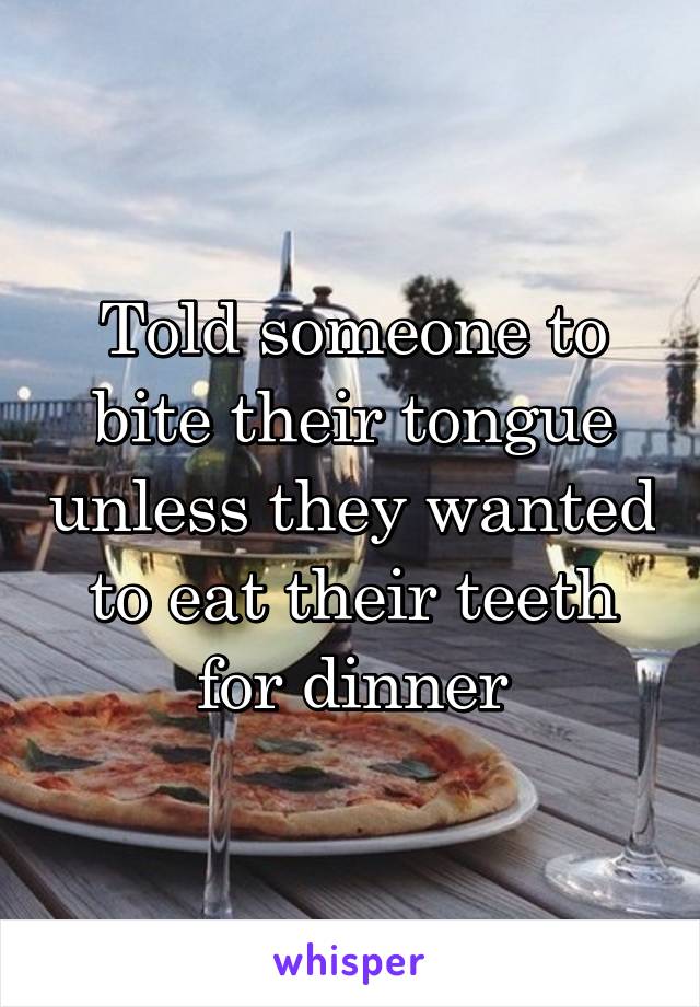 Told someone to bite their tongue unless they wanted to eat their teeth for dinner
