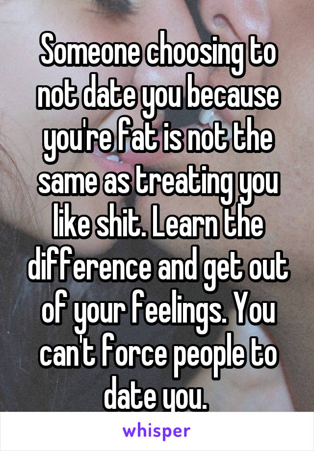 Someone choosing to not date you because you're fat is not the same as treating you like shit. Learn the difference and get out of your feelings. You can't force people to date you. 