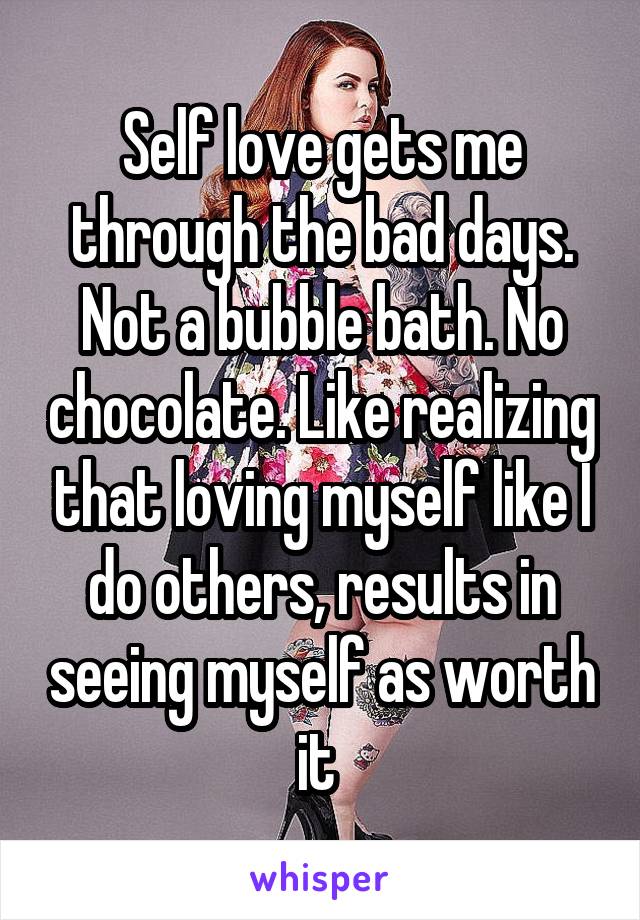 Self love gets me through the bad days. Not a bubble bath. No chocolate. Like realizing that loving myself like I do others, results in seeing myself as worth it 