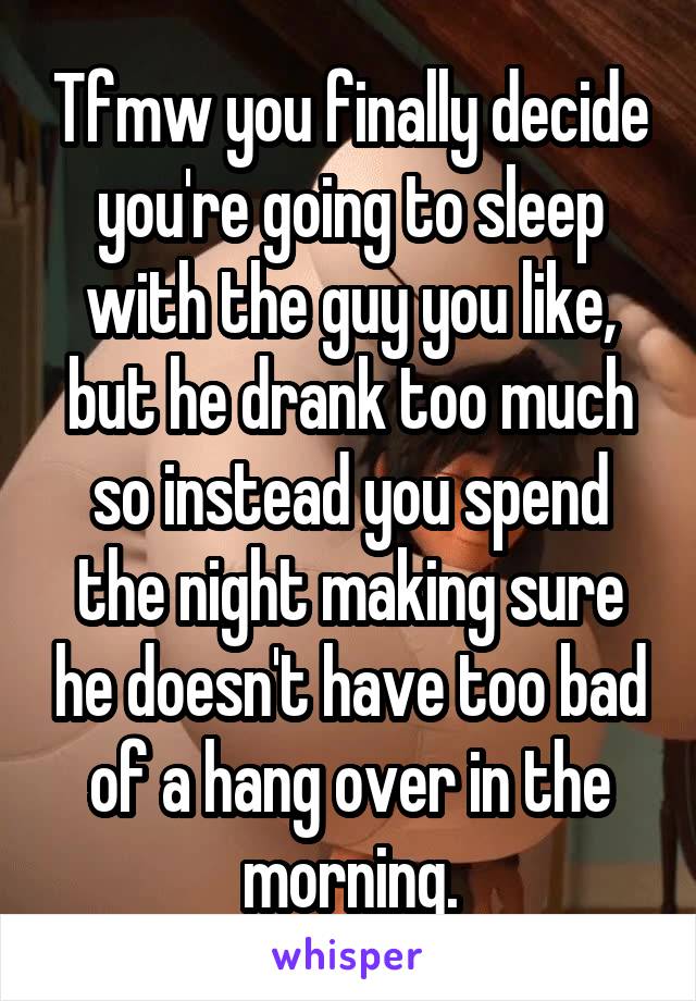 Tfmw you finally decide you're going to sleep with the guy you like, but he drank too much so instead you spend the night making sure he doesn't have too bad of a hang over in the morning.