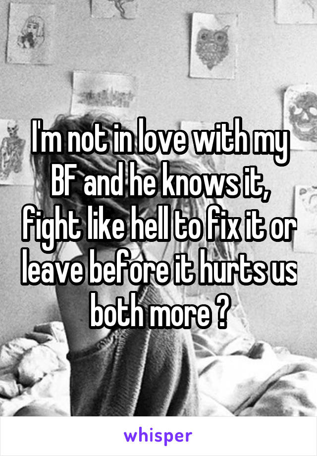 I'm not in love with my BF and he knows it, fight like hell to fix it or leave before it hurts us both more ?