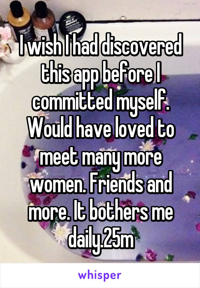 I wish I had discovered this app before I committed myself. Would have loved to meet many more women. Friends and more. It bothers me daily.25m