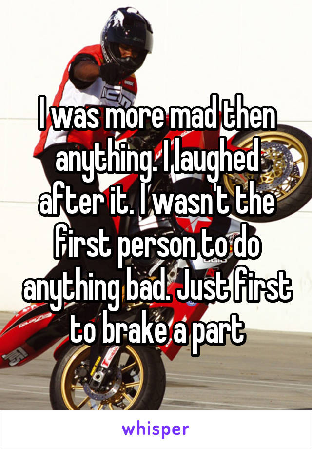 I was more mad then anything. I laughed after it. I wasn't the first person to do anything bad. Just first to brake a part