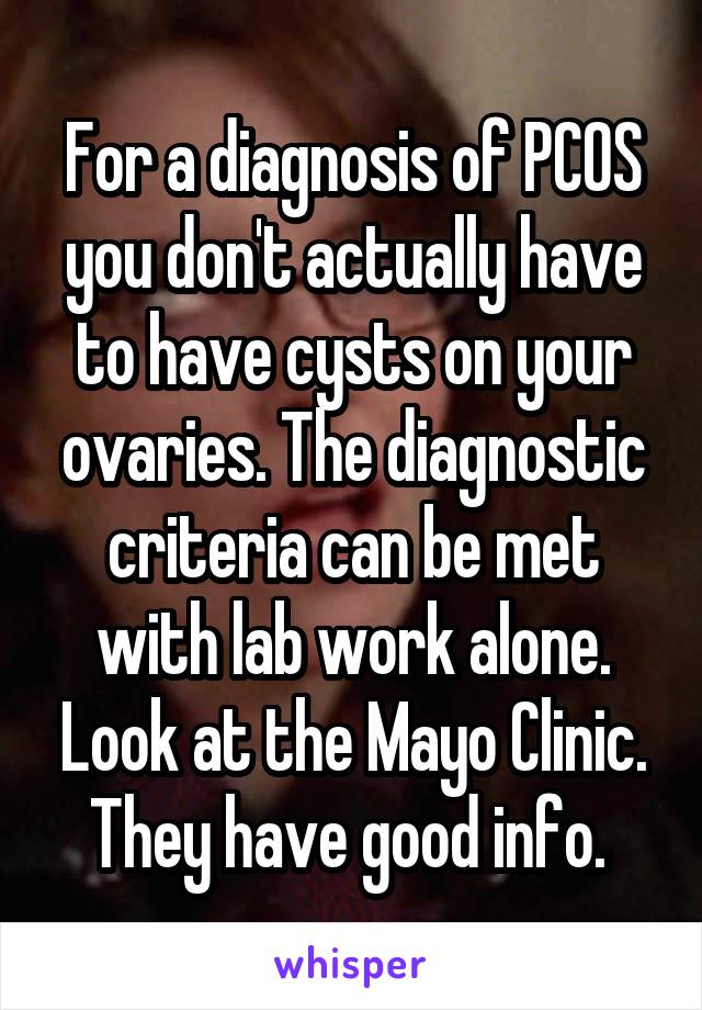 For a diagnosis of PCOS you don't actually have to have cysts on your ovaries. The diagnostic criteria can be met with lab work alone. Look at the Mayo Clinic. They have good info. 
