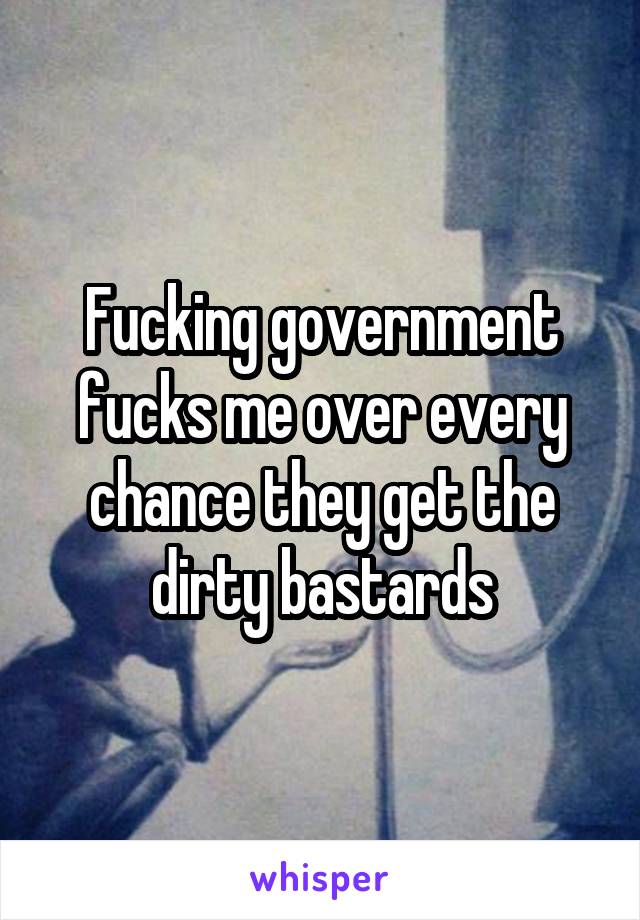 Fucking government fucks me over every chance they get the dirty bastards