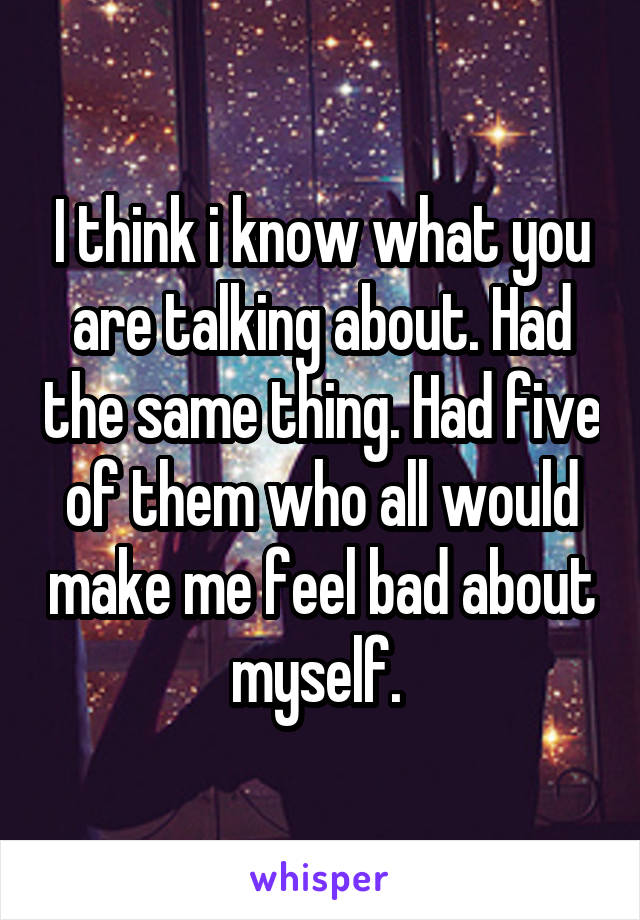 I think i know what you are talking about. Had the same thing. Had five of them who all would make me feel bad about myself. 