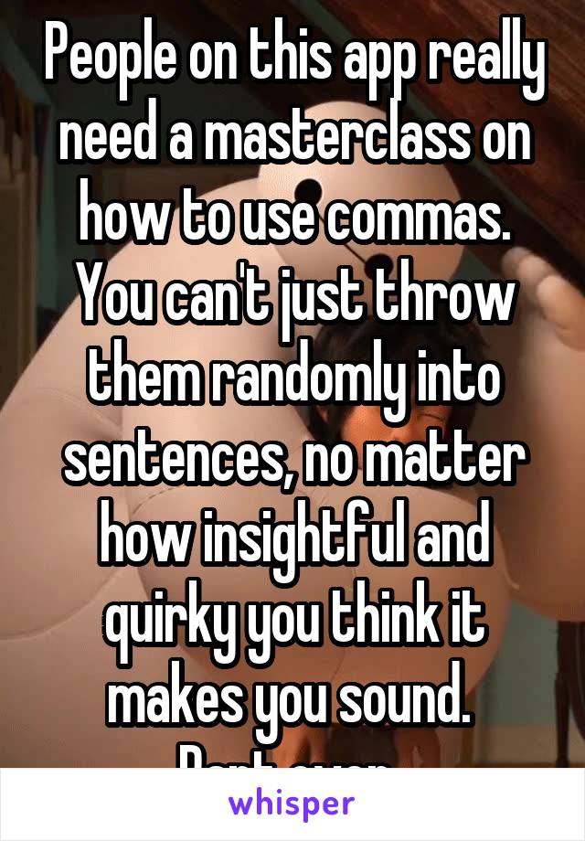 People on this app really need a masterclass on how to use commas. You can't just throw them randomly into sentences, no matter how insightful and quirky you think it makes you sound. 
Rant over. 