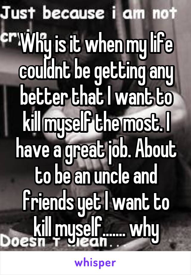 Why is it when my life couldnt be getting any better that I want to kill myself the most. I have a great job. About to be an uncle and friends yet I want to kill myself....... why