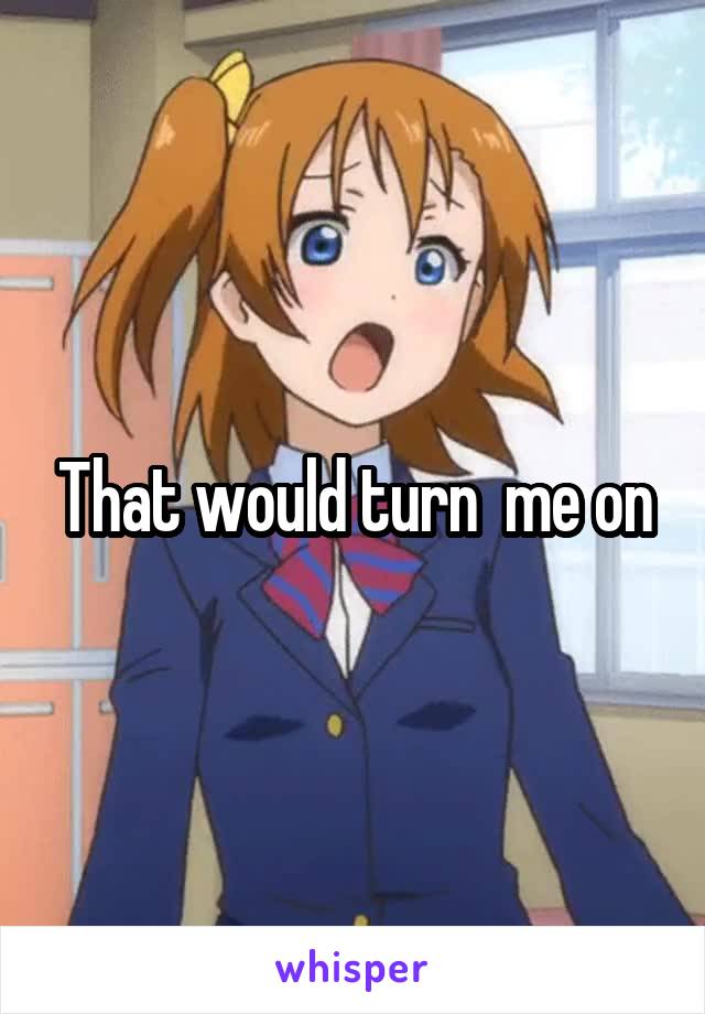 That would turn  me on