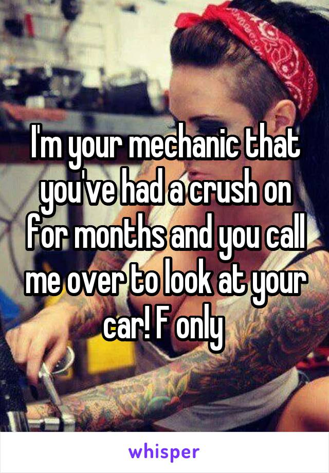 I'm your mechanic that you've had a crush on for months and you call me over to look at your car! F only 