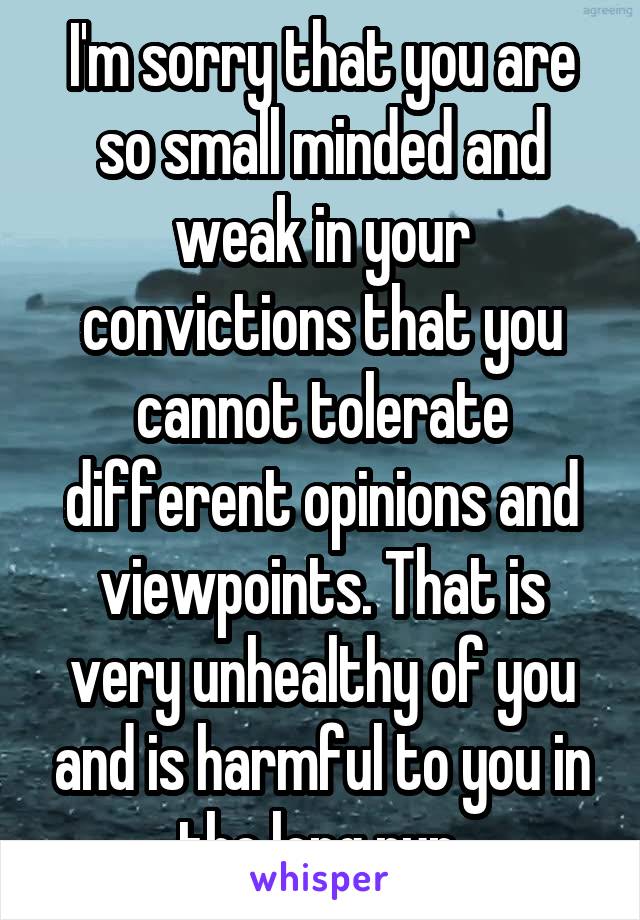 I'm sorry that you are so small minded and weak in your convictions that you cannot tolerate different opinions and viewpoints. That is very unhealthy of you and is harmful to you in the long run.