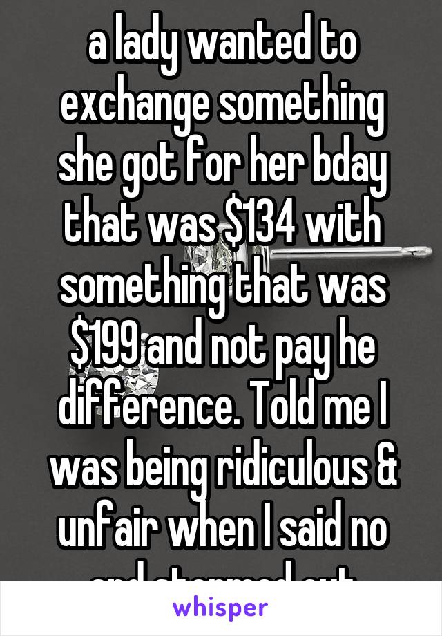 a lady wanted to exchange something she got for her bday that was $134 with something that was $199 and not pay he difference. Told me I was being ridiculous & unfair when I said no and stormed out