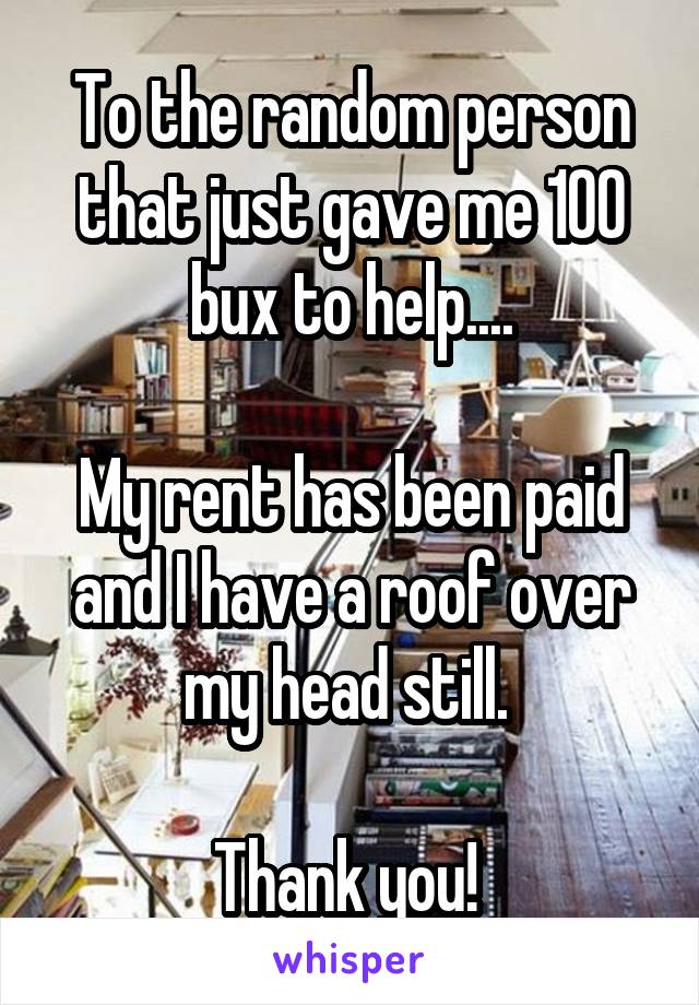 To the random person that just gave me 100 bux to help....

My rent has been paid and I have a roof over my head still. 

Thank you! 