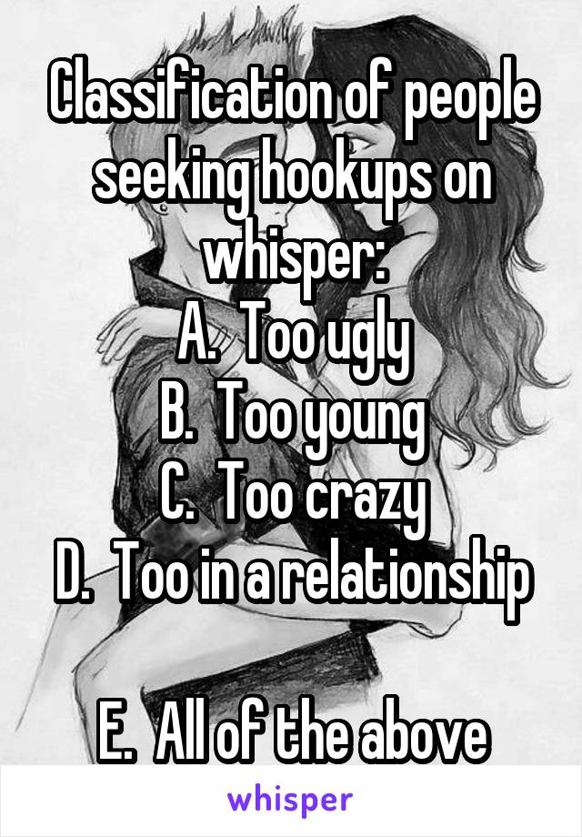 Classification of people seeking hookups on whisper:
A.  Too ugly
B.  Too young
C.  Too crazy
D.  Too in a relationship 
E.  All of the above