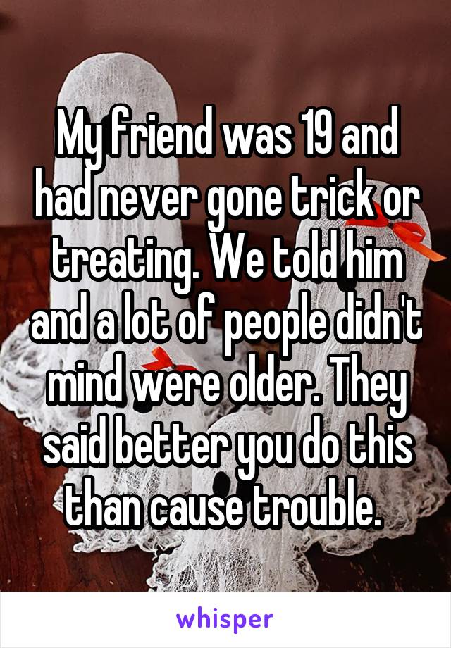 My friend was 19 and had never gone trick or treating. We told him and a lot of people didn't mind were older. They said better you do this than cause trouble. 