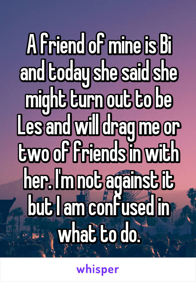 A friend of mine is Bi and today she said she might turn out to be Les and will drag me or two of friends in with her. I'm not against it but I am confused in what to do.