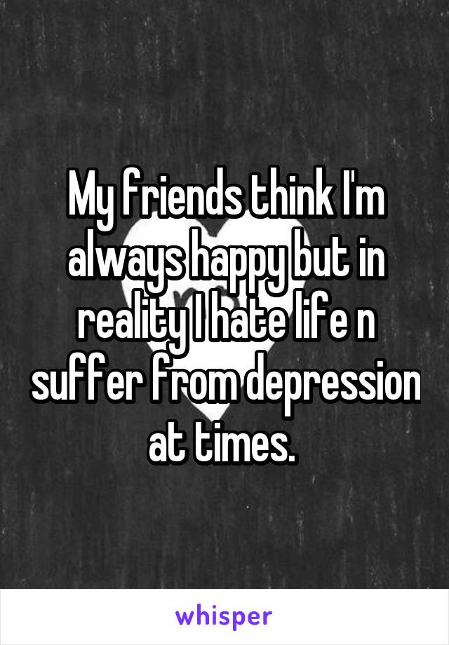 My friends think I'm always happy but in reality I hate life n suffer from depression at times. 