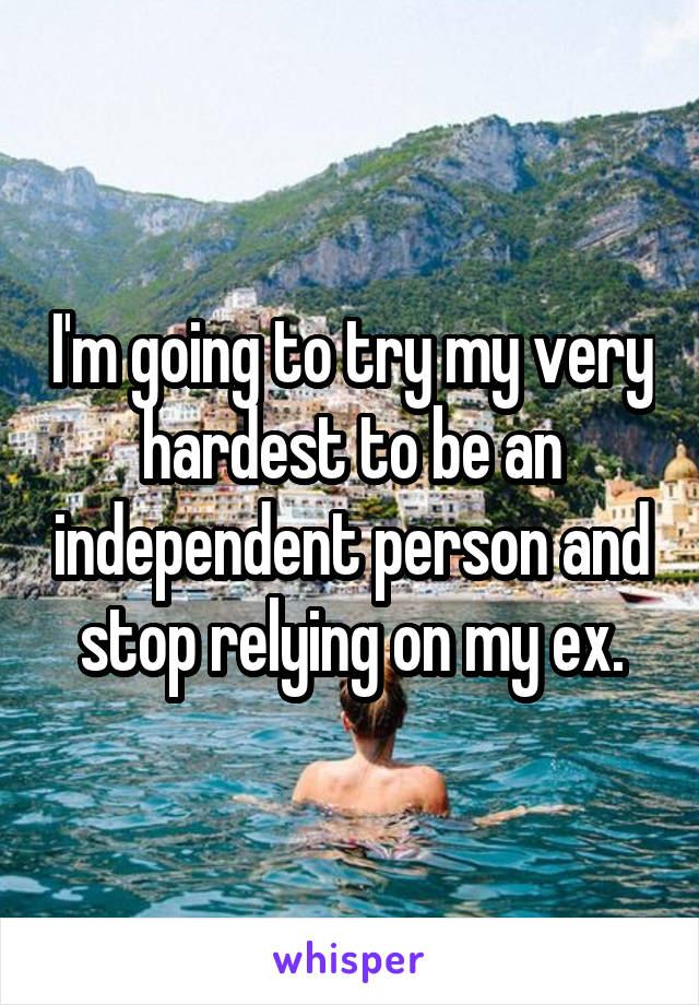 I'm going to try my very hardest to be an independent person and stop relying on my ex.