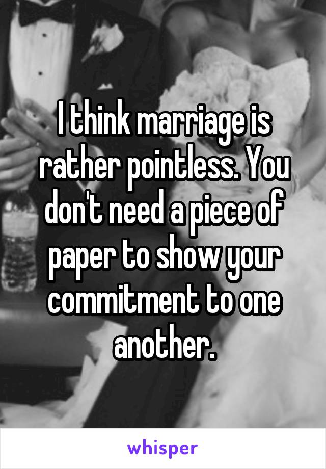 I think marriage is rather pointless. You don't need a piece of paper to show your commitment to one another.