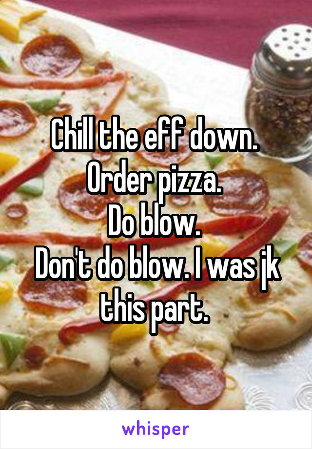 Chill the eff down. 
Order pizza. 
Do blow. 
Don't do blow. I was jk this part. 