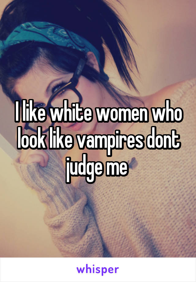 I like white women who look like vampires dont judge me 